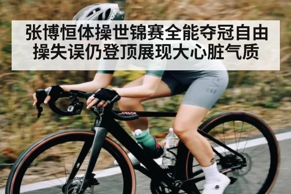 张博恒体操世锦赛全能夺冠自由操失误仍登顶展现大心脏气质